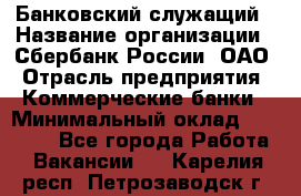 Банковский служащий › Название организации ­ Сбербанк России, ОАО › Отрасль предприятия ­ Коммерческие банки › Минимальный оклад ­ 14 000 - Все города Работа » Вакансии   . Карелия респ.,Петрозаводск г.